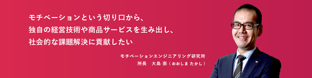 モチベーションという切り口から、独自の経営技術や商品サービスを生み出し、社会的な課題解決に貢献したい モチベーションエンジニアリング研究所 所長　大島 崇 (おおしま たかし)