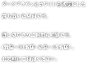 ダークブラウンとホワイトを基調にした落ち着いた店内です。　貸し切りでのご利用も可能です。（着席～30名様・立食～45名様）。お気軽にご相談ください。