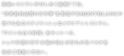 高級レストランがひしめく銀座7丁目。世界最高品質の万年筆を製造するMONTBLANCの地下にあるスタイリッシュなイタリアンレストラン。「ワインに合う料理」をモットーに、シェフが造りだす本場の味と手打ちの生パスタを是非ご堪能ください。